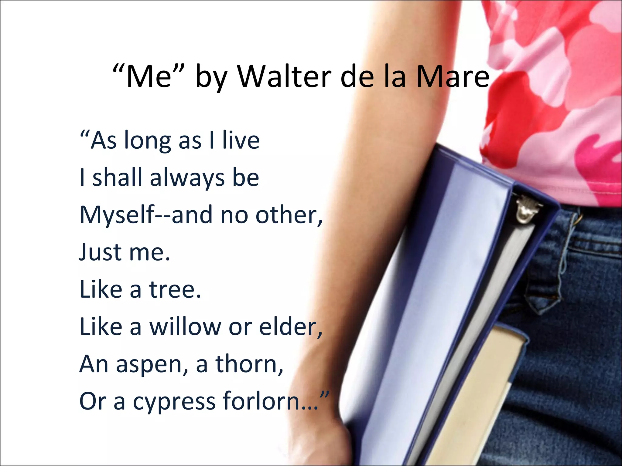 “ Me” by Walter de la Mare “ As long as I live I shall always be Myself--and no other, Just me. Like a tree. Like a willow or elder, An aspen, a thorn, Or a cypress forlorn…” 