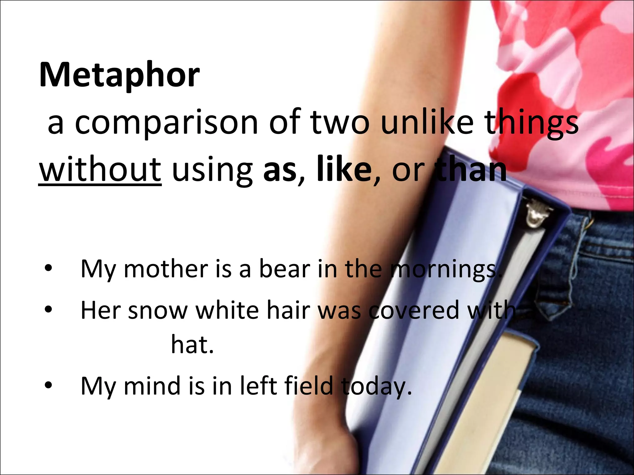 Metaphor    a comparison of two unlike things  without  using  as ,  like , or  than My mother is a bear in the mornings. Her snow white hair was covered with a  hat. My mind is in left field today. 