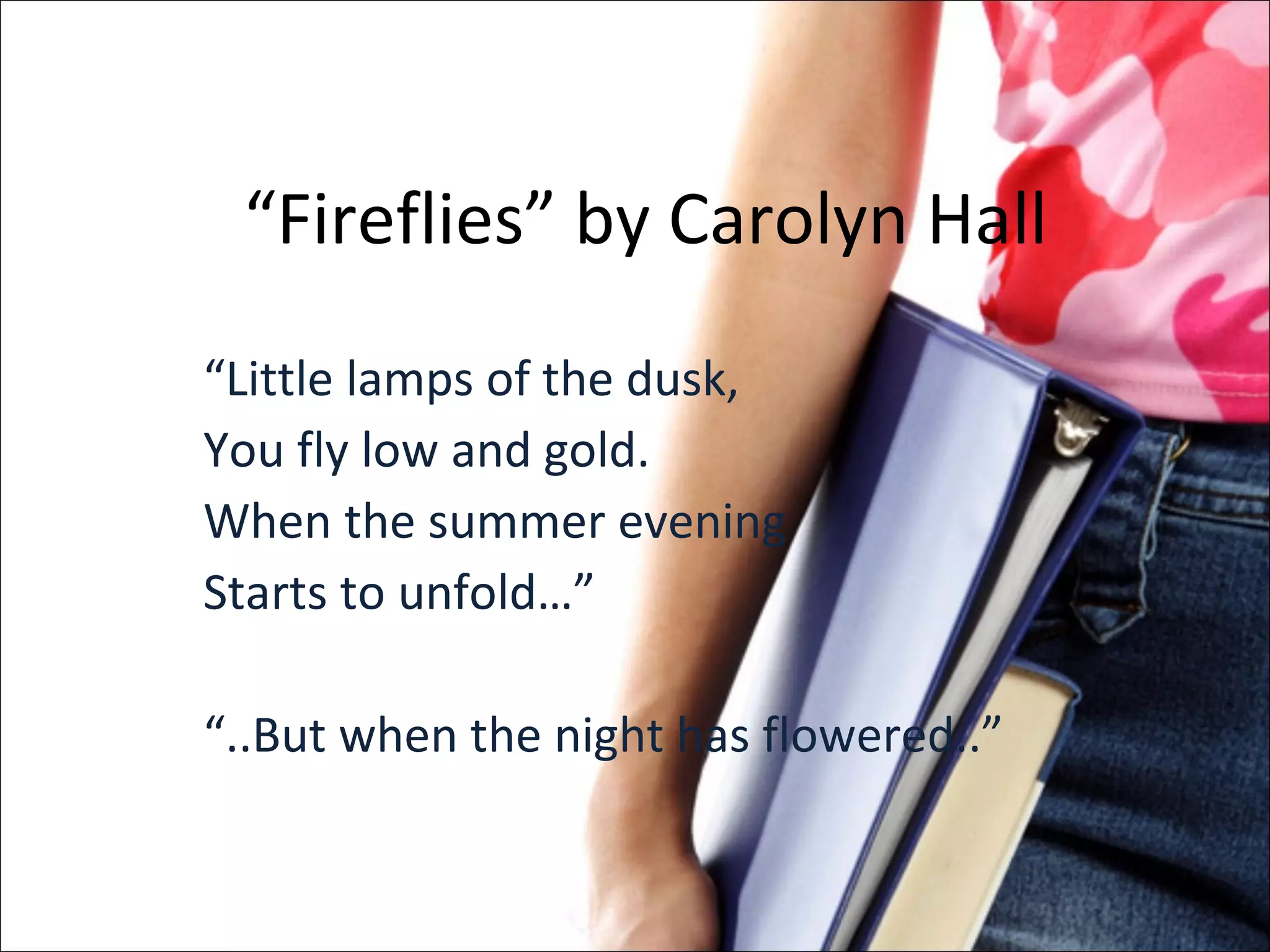 “ Fireflies” by Carolyn Hall “ Little lamps of the dusk, You fly low and gold. When the summer evening Starts to unfold…” “ ..But when the night has flowered..” 