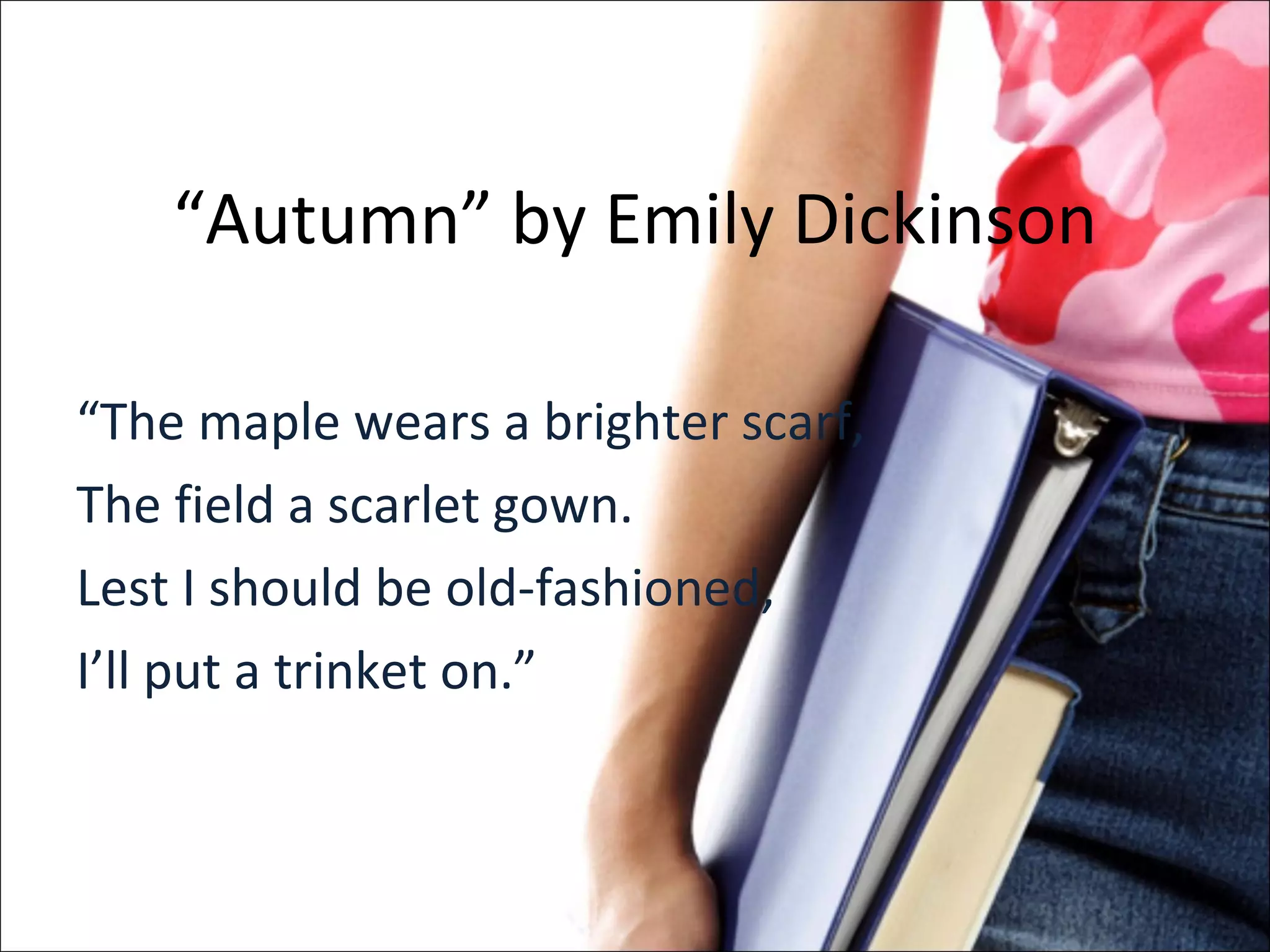 “ Autumn” by Emily Dickinson “ The maple wears a brighter scarf, The field a scarlet gown. Lest I should be old-fashioned, I’ll put a trinket on.” 