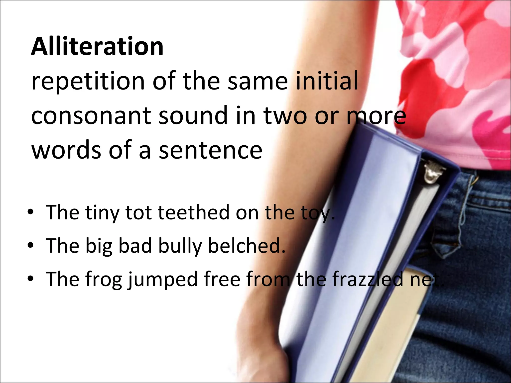 Alliteration repetition of the same initial consonant sound in two or more words of a sentence The tiny tot teethed on the toy. The big bad bully belched. The frog jumped free from the frazzled net. 