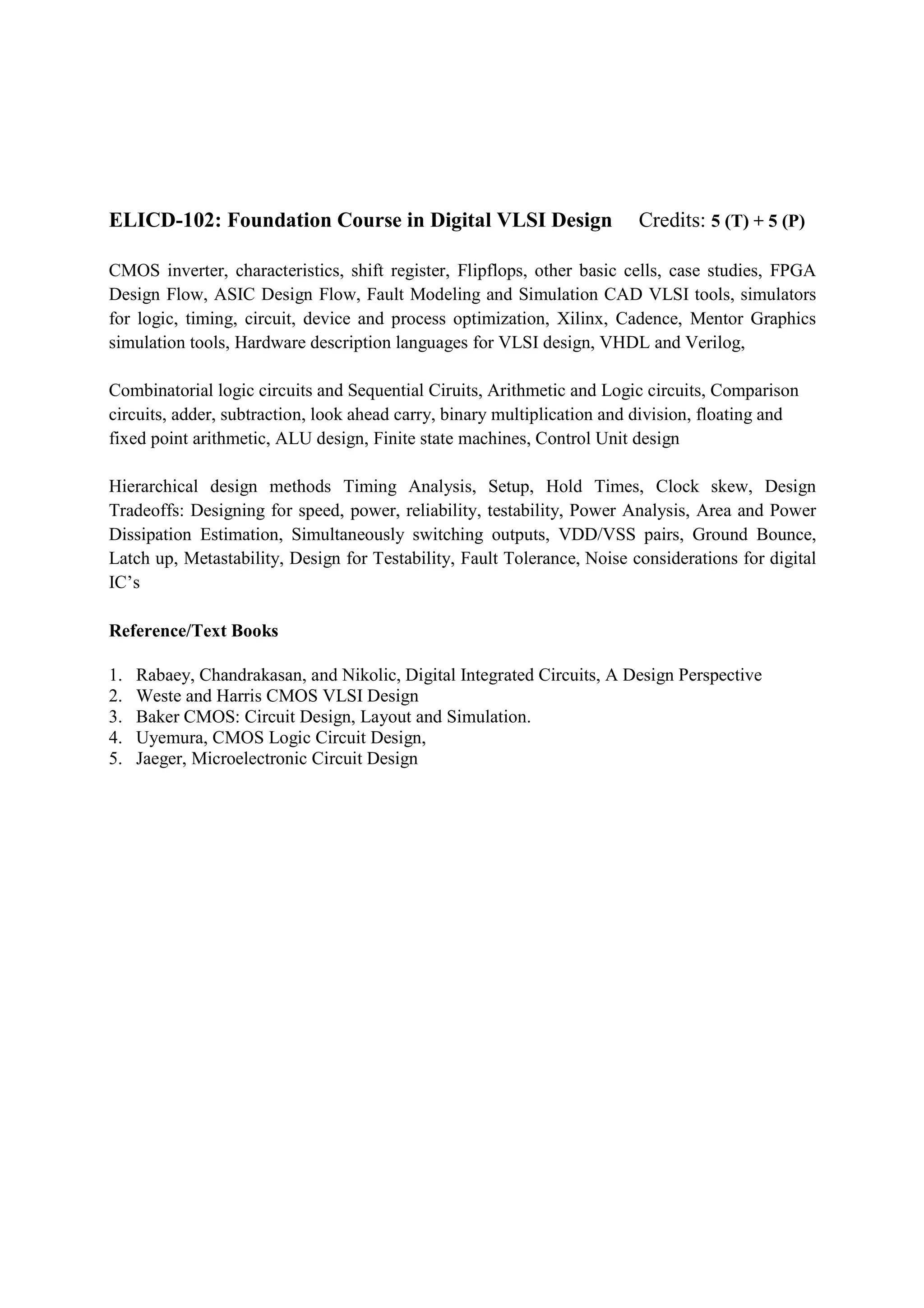 ELICD-102: Foundation Course in Digital VLSI Design                      Credits: 5 (T) + 5 (P)

CMOS inverter, characteristics, shift register, Flipflops, other basic cells, case studies, FPGA
Design Flow, ASIC Design Flow, Fault Modeling and Simulation CAD VLSI tools, simulators
for logic, timing, circuit, device and process optimization, Xilinx, Cadence, Mentor Graphics
simulation tools, Hardware description languages for VLSI design, VHDL and Verilog,

Combinatorial logic circuits and Sequential Ciruits, Arithmetic and Logic circuits, Comparison
circuits, adder, subtraction, look ahead carry, binary multiplication and division, floating and
fixed point arithmetic, ALU design, Finite state machines, Control Unit design

Hierarchical design methods Timing Analysis, Setup, Hold Times, Clock skew, Design
Tradeoffs: Designing for speed, power, reliability, testability, Power Analysis, Area and Power
Dissipation Estimation, Simultaneously switching outputs, VDD/VSS pairs, Ground Bounce,
Latch up, Metastability, Design for Testability, Fault Tolerance, Noise considerations for digital
IC’s

Reference/Text Books

1.   Rabaey, Chandrakasan, and Nikolic, Digital Integrated Circuits, A Design Perspective
2.   Weste and Harris CMOS VLSI Design
3.   Baker CMOS: Circuit Design, Layout and Simulation.
4.   Uyemura, CMOS Logic Circuit Design,
5.   Jaeger, Microelectronic Circuit Design
 