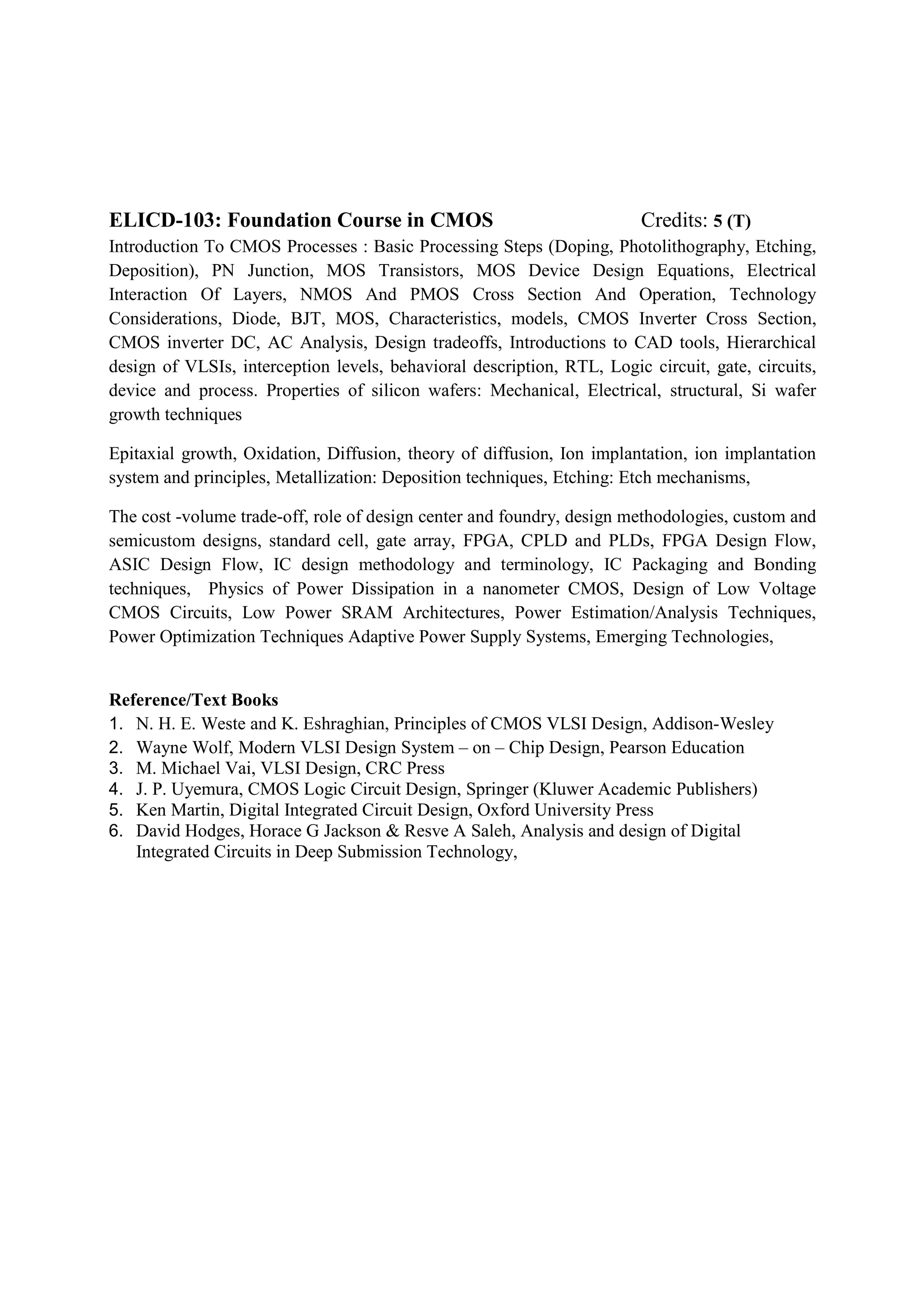 ELICD-103: Foundation Course in CMOS                                    Credits: 5 (T)
Introduction To CMOS Processes : Basic Processing Steps (Doping, Photolithography, Etching,
Deposition), PN Junction, MOS Transistors, MOS Device Design Equations, Electrical
Interaction Of Layers, NMOS And PMOS Cross Section And Operation, Technology
Considerations, Diode, BJT, MOS, Characteristics, models, CMOS Inverter Cross Section,
CMOS inverter DC, AC Analysis, Design tradeoffs, Introductions to CAD tools, Hierarchical
design of VLSIs, interception levels, behavioral description, RTL, Logic circuit, gate, circuits,
device and process. Properties of silicon wafers: Mechanical, Electrical, structural, Si wafer
growth techniques

Epitaxial growth, Oxidation, Diffusion, theory of diffusion, Ion implantation, ion implantation
system and principles, Metallization: Deposition techniques, Etching: Etch mechanisms,

The cost -volume trade-off, role of design center and foundry, design methodologies, custom and
semicustom designs, standard cell, gate array, FPGA, CPLD and PLDs, FPGA Design Flow,
ASIC Design Flow, IC design methodology and terminology, IC Packaging and Bonding
techniques, Physics of Power Dissipation in a nanometer CMOS, Design of Low Voltage
CMOS Circuits, Low Power SRAM Architectures, Power Estimation/Analysis Techniques,
Power Optimization Techniques Adaptive Power Supply Systems, Emerging Technologies,


Reference/Text Books
1. N. H. E. Weste and K. Eshraghian, Principles of CMOS VLSI Design, Addison-Wesley
2. Wayne Wolf, Modern VLSI Design System – on – Chip Design, Pearson Education
3. M. Michael Vai, VLSI Design, CRC Press
4. J. P. Uyemura, CMOS Logic Circuit Design, Springer (Kluwer Academic Publishers)
5. Ken Martin, Digital Integrated Circuit Design, Oxford University Press
6. David Hodges, Horace G Jackson & Resve A Saleh, Analysis and design of Digital
   Integrated Circuits in Deep Submission Technology,
 