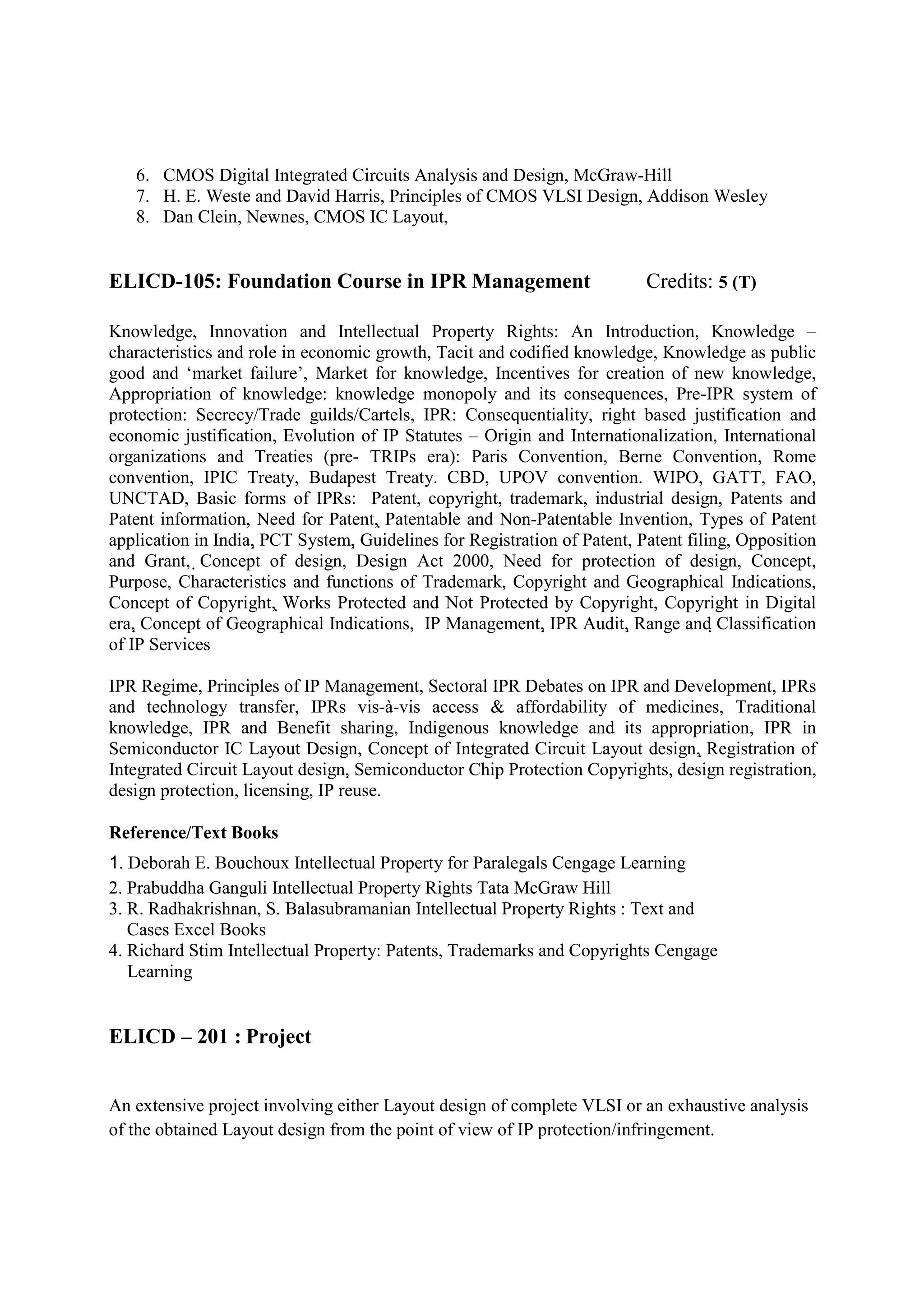6. CMOS Digital Integrated Circuits Analysis and Design, McGraw-Hill
   7. H. E. Weste and David Harris, Principles of CMOS VLSI Design, Addison Wesley
   8. Dan Clein, Newnes, CMOS IC Layout,


ELICD-105: Foundation Course in IPR Management                             Credits: 5 (T)

Knowledge, Innovation and Intellectual Property Rights: An Introduction, Knowledge –
characteristics and role in economic growth, Tacit and codified knowledge, Knowledge as public
good and ‘market failure’, Market for knowledge, Incentives for creation of new knowledge,
Appropriation of knowledge: knowledge monopoly and its consequences, Pre-IPR system of
protection: Secrecy/Trade guilds/Cartels, IPR: Consequentiality, right based justification and
economic justification, Evolution of IP Statutes – Origin and Internationalization, International
organizations and Treaties (pre- TRIPs era): Paris Convention, Berne Convention, Rome
convention, IPIC Treaty, Budapest Treaty. CBD, UPOV convention. WIPO, GATT, FAO,
UNCTAD, Basic forms of IPRs: Patent, copyright, trademark, industrial design, Patents and
Patent information, Need for Patent, Patentable and Non-Patentable Invention, Types of Patent
application in India, PCT System, Guidelines for Registration of Patent, Patent filing, Opposition
and Grant, Concept of design, Design Act 2000, Need for protection of design, Concept,
Purpose, Characteristics and functions of Trademark, Copyright and Geographical Indications,
Concept of Copyright, Works Protected and Not Protected by Copyright, Copyright in Digital
era, Concept of Geographical Indications, IP Management, IPR Audit, Range and Classification
of IP Services

IPR Regime, Principles of IP Management, Sectoral IPR Debates on IPR and Development, IPRs
and technology transfer, IPRs vis-à-vis access & affordability of medicines, Traditional
knowledge, IPR and Benefit sharing, Indigenous knowledge and its appropriation, IPR in
Semiconductor IC Layout Design, Concept of Integrated Circuit Layout design, Registration of
Integrated Circuit Layout design, Semiconductor Chip Protection Copyrights, design registration,
design protection, licensing, IP reuse.

Reference/Text Books
1. Deborah E. Bouchoux Intellectual Property for Paralegals Cengage Learning
2. Prabuddha Ganguli Intellectual Property Rights Tata McGraw Hill
3. R. Radhakrishnan, S. Balasubramanian Intellectual Property Rights : Text and
   Cases Excel Books
4. Richard Stim Intellectual Property: Patents, Trademarks and Copyrights Cengage
   Learning


ELICD – 201 : Project


An extensive project involving either Layout design of complete VLSI or an exhaustive analysis
of the obtained Layout design from the point of view of IP protection/infringement.
 