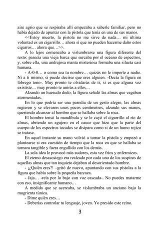aire agrio que se respiraba allí empezaba a saberle familiar, pero no
había dejado de apuntar con la pistola que tenía en una de sus manos.
     <<Estoy muerto, la pistola no me sirve de nada… mi última
voluntad es un cigarrillo… ahora sí que no pueden hacerme daño estos
cigarros… ahora que…>>.
     A lo lejos comenzaba a vislumbrarse una figura diferente del
resto: parecía una vieja barca que surcaba por el océano de espectros,
y, sobre ella, una andrajosa manta misteriosa formaba una silueta casi
humana.
     - A-0-0… o como sea tu nombre… quizás no le importe a nadie.
Ni a ti mismo, si puede decirse que eres alguien. -Decía la figura en
lóbrego tono-. Muy pronto te olvidarás de ti, si es que alguna vez
exististe… muy pronto te unirás a ellos…
     Alzando un huesudo dedo, la figura señaló las almas que vagaban
atormentadas.
     En lo que podría ser una parodia de un gesto alegre, las almas
rugieron y se elevaron unos pocos centímetros, alzando sus manos,
queriendo alcanzar al hombre que se hallaba sobre la roca.
     El hombre tensó la mandíbula y se le cayó el cigarrillo al río de
almas, abriendo un agujero en el cauce que hizo que la parte del
cuerpo de los espectros tocados se disipara como si de un humo rojizo
se tratase.
     En aquel instante su mano volvió a tomar la pistola y empezó a
plantearse si era cuestión de tiempo que la roca en que se hallaba se
tornara tangible y fuera engullido con los demás.
     La sola idea le provocó más sudores, esta vez fríos y enfermizos.
     El eterno desasosiego era realzado por cada uno de los suspiros de
aquellas almas que tan inquieto dejaban al desorientado hombre.
     - ¡¿Quién eres?! –gritó de nuevo, apuntando con sus pistolas a la
figura que había sobre la pequeña barcaza.
     - Jaja… -reía por lo bajo con voz cascada-. No puedes matarme
con eso, insignificante humano…
     A medida que se acercaba, se vislumbraba un anciano bajo la
mugrienta túnica.
     - Dime quién eres…
     - Deberías controlar tu lenguaje, joven. Yo presido este reino.

                                   3
 