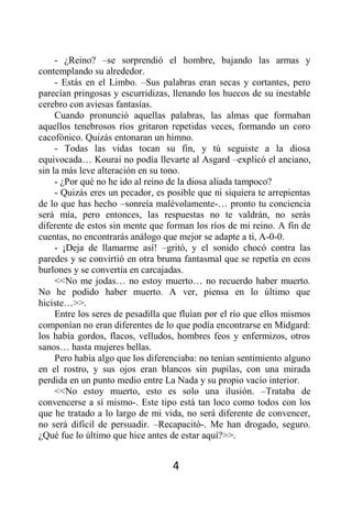 - ¿Reino? –se sorprendió el hombre, bajando las armas y
contemplando su alrededor.
     - Estás en el Limbo. –Sus palabras eran secas y cortantes, pero
parecían pringosas y escurridizas, llenando los huecos de su inestable
cerebro con aviesas fantasías.
     Cuando pronunció aquellas palabras, las almas que formaban
aquellos tenebrosos ríos gritaron repetidas veces, formando un coro
cacofónico. Quizás entonaran un himno.
     - Todas las vidas tocan su fin, y tú seguiste a la diosa
equivocada… Kourai no podía llevarte al Asgard –explicó el anciano,
sin la más leve alteración en su tono.
     - ¿Por qué no he ido al reino de la diosa aliada tampoco?
     - Quizás eres un pecador, es posible que ni siquiera te arrepientas
de lo que has hecho –sonreía malévolamente-… pronto tu conciencia
será mía, pero entonces, las respuestas no te valdrán, no serás
diferente de estos sin mente que forman los ríos de mi reino. A fin de
cuentas, no encontrarás análogo que mejor se adapte a ti, A-0-0.
     - ¡Deja de llamarme así! –gritó, y el sonido chocó contra las
paredes y se convirtió en otra bruma fantasmal que se repetía en ecos
burlones y se convertía en carcajadas.
     <<No me jodas… no estoy muerto… no recuerdo haber muerto.
No he podido haber muerto. A ver, piensa en lo último que
hiciste…>>.
     Entre los seres de pesadilla que fluían por el río que ellos mismos
componían no eran diferentes de lo que podía encontrarse en Midgard:
los había gordos, flacos, velludos, hombres feos y enfermizos, otros
sanos… hasta mujeres bellas.
     Pero había algo que los diferenciaba: no tenían sentimiento alguno
en el rostro, y sus ojos eran blancos sin pupilas, con una mirada
perdida en un punto medio entre La Nada y su propio vacío interior.
     <<No estoy muerto, esto es solo una ilusión. –Trataba de
convencerse a sí mismo-. Este tipo está tan loco como todos con los
que he tratado a lo largo de mi vida, no será diferente de convencer,
no será difícil de persuadir. –Recapacitó-. Me han drogado, seguro.
¿Qué fue lo último que hice antes de estar aquí?>>.


                                   4
 