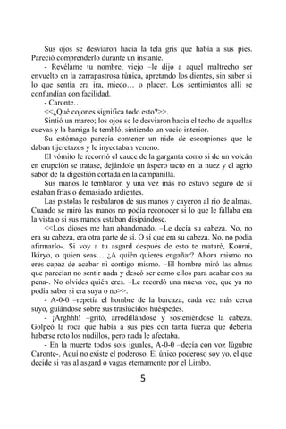 Sus ojos se desviaron hacia la tela gris que había a sus pies.
Pareció comprenderlo durante un instante.
     - Revélame tu nombre, viejo –le dijo a aquel maltrecho ser
envuelto en la zarrapastrosa túnica, apretando los dientes, sin saber si
lo que sentía era ira, miedo… o placer. Los sentimientos allí se
confundían con facilidad.
     - Caronte…
     <<¿Qué cojones significa todo esto?>>.
     Sintió un mareo; los ojos se le desviaron hacia el techo de aquellas
cuevas y la barriga le tembló, sintiendo un vacío interior.
     Su estómago parecía contener un nido de escorpiones que le
daban tijeretazos y le inyectaban veneno.
     El vómito le recorrió el cauce de la garganta como si de un volcán
en erupción se tratase, dejándole un áspero tacto en la nuez y el agrio
sabor de la digestión cortada en la campanilla.
     Sus manos le temblaron y una vez más no estuvo seguro de si
estaban frías o demasiado ardientes.
     Las pistolas le resbalaron de sus manos y cayeron al río de almas.
Cuando se miró las manos no podía reconocer si lo que le fallaba era
la vista o si sus manos estaban disipándose.
     <<Los dioses me han abandonado. –Le decía su cabeza. No, no
era su cabeza, era otra parte de sí. O sí que era su cabeza. No, no podía
afirmarlo-. Si voy a tu asgard después de esto te mataré, Kourai,
Ikiryo, o quien seas… ¿A quién quieres engañar? Ahora mismo no
eres capaz de acabar ni contigo mismo. –El hombre miró las almas
que parecían no sentir nada y deseó ser como ellos para acabar con su
pena-. No olvides quién eres. –Le recordó una nueva voz, que ya no
podía saber si era suya o no>>.
     - A-0-0 –repetía el hombre de la barcaza, cada vez más cerca
suyo, guiándose sobre sus traslúcidos huéspedes.
     - ¡Arghhh! –gritó, arrodillándose y sosteniéndose la cabeza.
Golpeó la roca que había a sus pies con tanta fuerza que debería
haberse roto los nudillos, pero nada le afectaba.
     - En la muerte todos sois iguales, A-0-0 –decía con voz lúgubre
Caronte-. Aquí no existe el poderoso. El único poderoso soy yo, el que
decide si vas al asgard o vagas eternamente por el Limbo.

                                    5
 