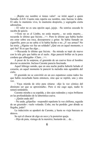 - ¡Repite ese nombre si tienes valor! –se irritó aquel a quien
llamaba A-0-0. Cuanto más repetía ese nombre, más fuerzas le daba.
El odio lo mantenía vivo, lo mantenía despierto, y segregaba cierta
adrenalina.
     - El valor no es una opción aquí, jejeje. –Su sonrisa cascada lo
sacaba de quicio.
     <<Esto no es el Limbo, no estás muerto… no estás muerto…
recuerda lo último que hiciste…>>. Pero lo último que había hecho
era estar sobre esa roca, desesperarse y gritar. Se había fumado un
cigarrillo, pero ya no sabía si lo había hecho o no. ¿Y sus armas? No
las tenía. ¿Alguna vez fue un soldado? ¿Qué era en aquel momento, o
qué fue? Si es que fue algo…
     <<Recuerda lo último que hiciste. –Su mirada se topó de nuevo
con la tela gris que había en el suelo. Algo pareció brillar en la poca
cordura que albergaba-: Claro…>>.
     A pesar de la sorpresa, el graznido de un cuervo hizo al hombre
desviar su atención. Incluso Caronte parecía fascinado.
     Aquel lóbrego sonido, que en una noche podría haberle helado el
corazón, en aquel momento le pareció la melodía más agradable del
cielo.
     El graznido no se convirtió en un eco espantoso como todos los
que había escuchado hasta entonces, sino que se repitió, una y otra
vez.
     - Vaya mierda de sitio para sitiarse –dijo la voz cómica del
diminuto ser que se aproximaba-. Pero si me cago aquí, nadie lo
notará notándolo.
     Caronte miraba a su espalda, y dos ojos redondos y rojos brillaron
en las profundidades de la laberíntica cueva.
     - ¿Quién anda ahí?
     - No ando, gilipollas –respondió repelente la voz chillona, seguida
de un graznido-: vuelo volando. Coño, me he perdido ¿por dónde se
llegaba, joder?
     La indecisión se apoderó de Caronte, y hasta su vieja barcaza se
detuvo.
     Se oyó el chocar de algo en seco y la posterior queja.
     - Hijo de puta, vástago de la meretriz, bastardo de… de…

                                   6
 