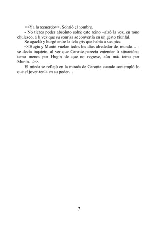 <<Ya lo recuerdo>>. Sonrió el hombre.
    - No tienes poder absoluto sobre este reino –alzó la voz, en tono
chulesco, a la vez que su sonrisa se convertía en un gesto triunfal.
    Se agachó y hurgó entre la tela gris que había a sus pies.
    <<Hugin y Munin vuelan todos los días alrededor del mundo… -
se decía inquieto, al ver que Caronte parecía entender la situación-;
temo menos por Hugin de que no regrese, aún más temo por
Munin…>>.
    El miedo se reflejó en la mirada de Caronte cuando contempló lo
que el joven tenía en su poder…




                                  7
 