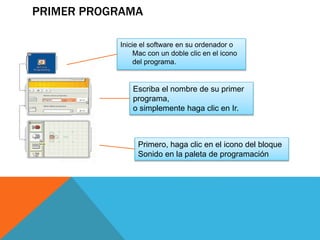 PRIMER PROGRAMA
Inicie el software en su ordenador o
Mac con un doble clic en el icono
del programa.
Escriba el nombre de su primer
programa,
o simplemente haga clic en Ir.
Primero, haga clic en el icono del bloque
Sonido en la paleta de programación
 