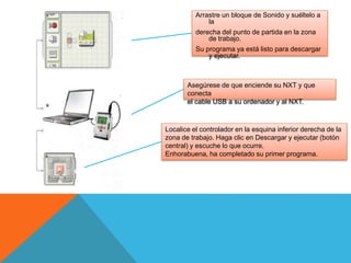 Arrastre un bloque de Sonido y suéltelo a
la
derecha del punto de partida en la zona
de trabajo.
Su programa ya está listo para descargar
y ejecutar.
Asegúrese de que enciende su NXT y que
conecta
el cable USB a su ordenador y al NXT.
Localice el controlador en la esquina inferior derecha de la
zona de trabajo. Haga clic en Descargar y ejecutar (botón
central) y escuche lo que ocurre.
Enhorabuena, ha completado su primer programa.
 