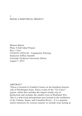 7
PHASE 4 INDIVIDUAL PROJECT
Shawna Mason
Phase 4 Individual Project
Part 1-Text
CJUS352-1503A-01: Community Policing
Instructor Jeffrey Santelli
Colorado Technical University Online
August 7, 2015
ABSTRACT
“Pasco is located in Franklin County on the Southern-Eastern
side of Washington State. Pasco is part of the “Tri-Cities”
region; which also includes the largest nearby city of
Kennewick and includes the smaller town of Richland, WA.
This is a mid-sized metropolitan area located at the confluence
of the Yakima, Snake, and Columbia Rivers. It is a popular
tourist attraction for various reasons; to include wine tasting as
 