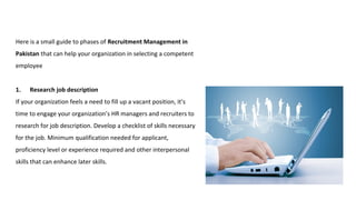 Here is a small guide to phases of Recruitment Management in
Pakistan that can help your organization in selecting a competent
employee
1. Research job description
If your organization feels a need to fill up a vacant position, it’s
time to engage your organization’s HR managers and recruiters to
research for job description. Develop a checklist of skills necessary
for the job. Minimum qualification needed for applicant,
proficiency level or experience required and other interpersonal
skills that can enhance later skills.
 