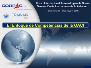 (Lima, Perú, 26 – 30 de mayo de 2014)
I Curso Internacional Avanzado para la Nueva
Generación de Instructores de la Aviación
El Enfoque de Competencias de la OACI
 