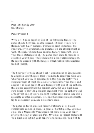 7
Phil 100, Spring 2014
Dr. Shields
Paper Prompt 1
Write a 4–5 page paper on one of the following topics. The
paper should be typed, double-spaced, 12 point Times New
Roman, with 1.25” margins. Content is most important, but
structure, style, grammar, and punctuation are all important as
well. The paper should have an introductory paragraph, with
your thesis statement in it. The paper must include reasons to
establish your thesis. There should be a concluding paragraph.
Be sure to engage with the text(s), which will involve quoting
from it (them).
The best way to think about what it would mean to give reasons
to establish your thesis is this: if somebody disagreed with you,
what would you say to convince him that you are right? You
should present at least one counter-argument to your thesis and
answer it in your paper. If you disagree with one of the authors,
that author can provide the counter-view, but you must make
sure either to provide a counter-argument from the author’s text
or to invent one of your own. In the latter case, make sure it is a
plausible counter-argument, i.e., one that people might actually
try to use against you, and not a straw-man.
The paper is due in class on Friday, February 21st. Please
submit hard copies in class. In cases of hardship only, you may
email me a Microsoft Word document containing your paper
prior to the start of class on 2/21. My email is [email protected]
You must also submit your papers to turnitin.com. You will do
 