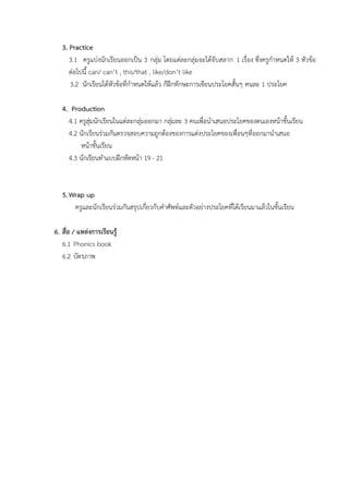 3. Practice
3.1 ครูแบ่งนักเรียนออกเป็น 3 กลุ่ม โดยแต่ละกลุ่มจะได้จับสลาก 1 เรื่อง ซึ่งครูกาหนดให้ 3 หัวข้อ
ต่อไปนี้ can/ can’t , this/that , like/don’t like
3.2 นักเรียนได้หัวข้อที่กาหนดให้แล้ว ก็ฝึกทักษะการเขียนประโยคสั้นๆ คนละ 1 ประโยค
4. Production
4.1 ครูสุ่มนักเรียนในแต่ละกลุ่มออกมา กลุ่มละ 3 คนเพื่อนาเสนอประโยคของตนเองหน้าชั้นเรียน
4.2 นักเรียนร่วมกันตรวจสอบความถูกต้องของการแต่งประโยคของเพื่อนๆที่ออกมานาเสนอ
หน้าชั้นเรียน
4.3 นักเรียนทาแบบฝึกหัดหน้า 19 - 21
5. Wrap up
ครูและนักเรียนร่วมกันสรุปเกี่ยวกับคาศัพท์และตัวอย่างประโยคที่ได้เรียนมาแล้วในชั้นเรียน
6. สื่อ / แหล่งการเรียนรู้
6.1 Phonics book
6.2 บัตรภาพ
 