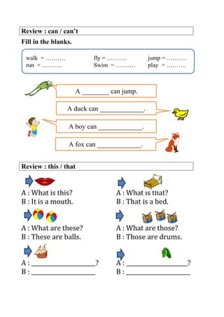 Review : can / can’t
Fill in the blanks.
Review : this / that
A : What is this? A : What is that?
B : It is a mouth. B : That is a bed.
A : What are these? A : What are those?
B : These are balls. B : Those are drums.
A : _______________________? A : ______________________?
B : _______________________ B : _______________________
walk = ………. fly = ………. jump = ……….
run = ………. Swim = ………. play = ……….
A ________ can jump.
A boy can _____________.
A duck can _____________.
A fox can _____________.
 
