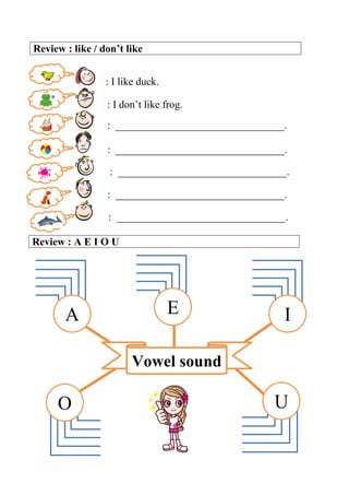 Review : like / don’t like
: I like duck.
: I don’t like frog.
: ________________________________.
: ________________________________.
: ________________________________.
: ________________________________.
: ________________________________.
Review : A E I O U
Vowel sound
A E I
O U
 