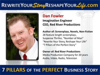 REWRITEYOURStoryRESHAPEYOURLife.com
7 PILLARS OF THE PERFECT BUSINESS STORY
Dan Fowler
Imagination Engineer
CEO, Red River Productions
Author of: Screenplays, Novels, Non-Fiction
28 feature length screenplays,
Suspense Thriller, “Number of Man”
“Rewrite Your Story, Reshape Your Life”
“7 Pillars of the Perfect Story”
Owner of: Red River Productions
Media Production Company for 20 years
Audio, Video, Radio, Television
 