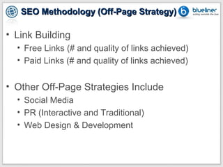 SEO Methodology (Off-Page Strategy)

• Link Building
  • Free Links (# and quality of links achieved)
  • Paid Links (# and quality of links achieved)


• Other Off-Page Strategies Include
  • Social Media
  • PR (Interactive and Traditional)
  • Web Design & Development
 