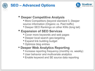 SEO – Advanced Options


    Deeper Competitive Analysis
       More Competitors (beyond standard 3, Deeper
      source information (Organic vs. Paid traffic)
       Deeper SEO Rankings on other KWs (long tail)
    Expansion of SEO Services
       Cover more keywords and web pages
       Deeper local search geo-targeting
       Expand link building budget
       Optimize blog entries
    Deeper Web Analytics Reporting
       Increase reporting frequency (monthly vs. weekly)
       User behavior and multivariate analytics
       Enable keyword and SE source data reporting
 
