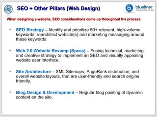 SEO + Other Pillars (Web Design)
When designing a website, SEO considerations come up throughout the process.


 •   SEO Strategy – Identify and prioritize 50+ relevant, high-volume
     keywords; rearchitect website(s) and marketing messaging around
     these keywords.

 •   Web 2.0 Website Revamp (Specs) – Fusing technical, marketing
     and creative strategy to implement an SEO and visually appealing
     website user interface.

 •   Site Architecture – XML Sitemaps, PageRank distribution, and
     overall website layouts, that are user-friendly and search engine
     friendly.

 •   Blog Design & Development – Regular blog positing of dynamic
     content on the site.
 