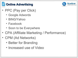 Online Advertising
• PPC (Pay per Click)
  •   Google Adwords
  •   BING/Yahoo
  •   Facebook
  •   Soon to be Everywhere
• CPA (Affiliate Marketing / Performance)
• CPM (Ad Networks)
  • Better for Branding
  • Increased use of Video
 