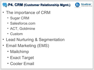 P4. CRM (Customer Relationship Mgmt.)

• The importance of CRM
  •   Sugar CRM
  •   Salesforce.com
  •   ACT, Goldmine
  •   Custom
• Lead Nurturing & Segmentation
• Email Marketing (EMS)
   • Mailchimp
   • Exact Target
   • Cooler Email
 