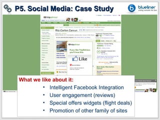 P5. Social Media: Case Study




 What we like about it:
          • Intelligent Facebook Integration
          • User engagement (reviews)
          • Special offers widgets (flight deals)
          • Promotion of other family of sites
 