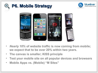 P6. Mobile Strategy




• Nearly 10% of website traffic is now coming from mobile;
  we expect that to be over 20% within two years.
• The canvas is smaller; KISS principle
• Test your mobile site on all popular devices and browsers
• Mobile Apps vs. (Mobile) “M Sites”
 