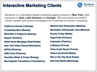 Interactive Marketing Clients

 Blueliner is a reputable digital marketing agency based in New York, with
 presence in Asia, Latin America and Europe. We have built successful
 social, mobile and search campaigns for hundreds of clients, including:

California Closets (Lifestyle)            Medical Hair Restoration (Medical)
Completely Bare (Beauty)                  Manhattan Orthopaedic Care (Medical)
IZOD Men’s Fragrance (Beauty)             Russia Today (Media)
Bogner (Fashion)                          SogoTrade (Finance)
Allied Home Mortgage (Real Estate)        Icebreaker (Fashion)
New York Video School (Education)         Lufthansa (Travel)
401kid (Finance)                          Chaa Creek Resort (Travel)
CMS Forex (Finance)                       Celect.org (Social Media)
Guardian Water & Power (Energy)           Bid on the City (Real Estate)
Morningside Translations (Translations)   Red Clay Media (Marketing)
 