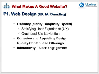 What Makes A Good Website?
P1. Web Design (UX, IA, Branding)

     • Usability (clarity, simplicity, speed)
        • Satisfying User Experience (UX)
        • Organized Site Navigation
     • Cohesive and Appealing Design
     • Quality Content and Offerings
     • Interactivity – User Engagement
 