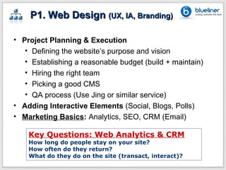 P1. Web Design (UX, IA, Branding)

• Project Planning & Execution
   • Defining the website’s purpose and vision
   • Establishing a reasonable budget (build + maintain)
   • Hiring the right team
   • Picking a good CMS
   • QA process (Use Jing or similar service)
• Adding Interactive Elements (Social, Blogs, Polls)
• Marketing Basics: Analytics, SEO, CRM (Email)

    Key Questions: Web Analytics & CRM
    How long do people stay on your site?
    How often do they return?
    What do they do on the site (transact, interact)?
 