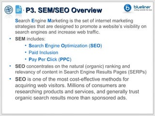 P2 + P3. SEM/SEO Overview
• Search Engine Marketing is the set of internet marketing
  strategies that are designed to promote a website’s visibility on
  search engines and increase web traffic.
• SEM includes:
       • Search Engine Optimization (SEO)
       • Paid Inclusion
       • Pay Per Click (PPC)
• SEO concentrates on the natural (organic) ranking and
  relevancy of content in Search Engine Results Pages (SERPs)
• SEO is one of the most cost-effective methods for
  acquiring web visitors. Millions of consumers are
  researching products and services, and generally trust
  organic search results more than sponsored ads.
 