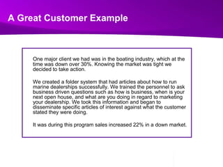 A Great Customer ExampleOne major client we had was in the boating industry, which at the time was down over 30%. Knowing the market was tight we decided to take action. We created a folder system that had articles about how to run marine dealerships successfully. We trained the personnel to ask business driven questions such as how is business, when is your next open house, and what are you doing in regard to marketing your dealership. We took this information and began to disseminate specific articles of interest against what the customer stated they were doing. 	It was during this program sales increased 22% in a down market.