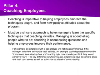 Pillar 4:Coaching EmployeesCoaching is imperative to helping employees embrace the techniques taught, and form new positive attitudes about the program.  Must be a sincere approach to have managers learn the specific techniques that coaching includes. Managing is about telling people what to do; coaching is about asking questions and helping employees improve their performance. For example, an employee with a bad attitude will not magically improve if the manager tells them to improve their attitude. An example coaching question could be “if someone were viewing how you’re acting right now how do you think they would perceive you”?  The key difference is when you ask, employees have to come to grips with their own issues as well as subscribe to a level of accountability.  