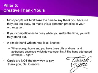 Pillar 5:Creative Thank You’sMost people will NOT take the time to say thank you because they are too busy, so make this a common practice in your organization. If your competition is to busy while you make the time, you will truly stand out.  A simple hand written note is all it takes. When you go home and you have three bills and one hand addressed envelope which do you open first? The hand addressed envelope… right?   Cards are NOT the only way to saythank you, Get Creative.