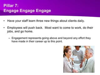 Pillar 7:Engage EngageEngageHave your staff learn three new things about clients daily.  Employees will push back.  Most want to come to work, do their jobs, and go home. Engagement represents going above and beyond any effort they have made in their career up to this point.
