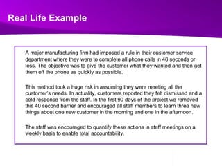 Real Life ExampleA major manufacturing firm had imposed a rule in their customer service department where they were to complete all phone calls in 40 seconds or less. The objective was to give the customer what they wanted and then get them off the phone as quickly as possible.  	This method took a huge risk in assuming they were meeting all the customer’s needs. In actuality, customers reported they felt dismissed and a cold response from the staff. In the first 90 days of the project we removed this 40 second barrier and encouraged all staff members to learn three new things about one new customer in the morning and one in the afternoon. 	The staff was encouraged to quantify these actions in staff meetings on a weekly basis to enable total accountability.