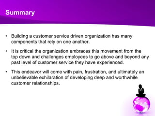 SummaryBuilding a customer service driven organization has many components that rely on one another. It is critical the organization embraces this movement from the top down and challenges employees to go above and beyond any past level of customer service they have experienced. This endeavor will come with pain, frustration, and ultimately an unbelievable exhilaration of developing deep and worthwhile customer relationships.