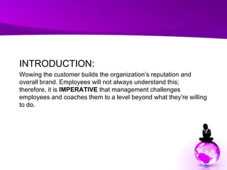 INTRODUCTION:Wowing the customer builds the organization’s reputation and overall brand. Employees will not always understand this; therefore, it is IMPERATIVE that management challenges employees and coaches them to a level beyond what they’re willing to do. 