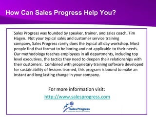 How Can Sales Progress Help You?Sales Progress was founded by speaker, trainer, and sales coach, Tim Hagen.  Not your typical sales and customer service training company, Sales Progress rarely does the typical all day workshop. Most people find that format to be boring and not applicable to their needs.  Our methodology teaches employees in all departments, including top level executives, the tactics they need to deepen their relationships with their customers.  Combined with proprietary training software developed for sustainability of lessons learned, this program is bound to make an instant and long lasting change in your company.For more information visit:http://www.salesprogress.com