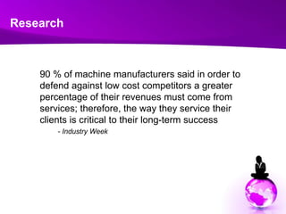 Research	90 % of machine manufacturers said in order to defend against low cost competitors a greater percentage of their revenues must come from services; therefore, the way they service their clients is critical to their long-term success- Industry Week