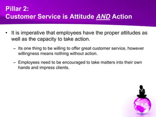 Pillar 2:Customer Service is Attitude AND ActionIt is imperative that employees have the proper attitudes as well as the capacity to take action. Its one thing to be willing to offer great customer service, however willingness means nothing without action. Employees need to be encouraged to take matters into their own hands and impress clients.