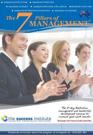 MANAGING EXPECTATIONS MANAGING OPERATIONS
MANAGING YOURSELF MANAGING EMOTIONAL INTELLIGENCE MANAGING YOUR TEAM
MANAGING INFORMATION & DELEGATION MANAGING LIFE BALANCE
The Pillars of
7MANAGEMENT
©
Telephone us to learn about this program, or to register on: 1300-881-891
The 2-day Australian
management and leadership
development seminar to
increase your work smarts.
See page 5 for bonus audio coaching
 