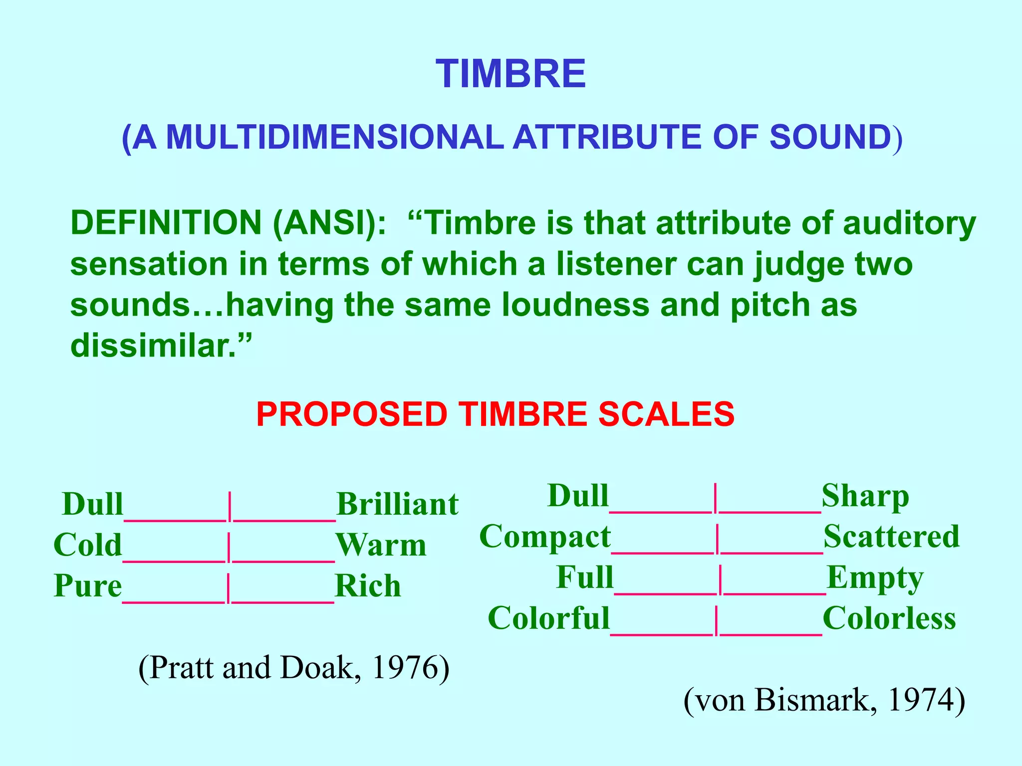 TIMBRE
(A MULTIDIMENSIONAL ATTRIBUTE OF SOUND)
DEFINITION (ANSI): “Timbre is that attribute of auditory
sensation in terms of which a listener can judge two
sounds…having the same loudness and pitch as
dissimilar.”
PROPOSED TIMBRE SCALES
Dull______|______Brilliant
Cold______|______Warm
Pure______|______Rich
(Pratt and Doak, 1976)
Dull______|______Sharp
Compact______|______Scattered
Full______|______Empty
Colorful______|______Colorless
(von Bismark, 1974)
 