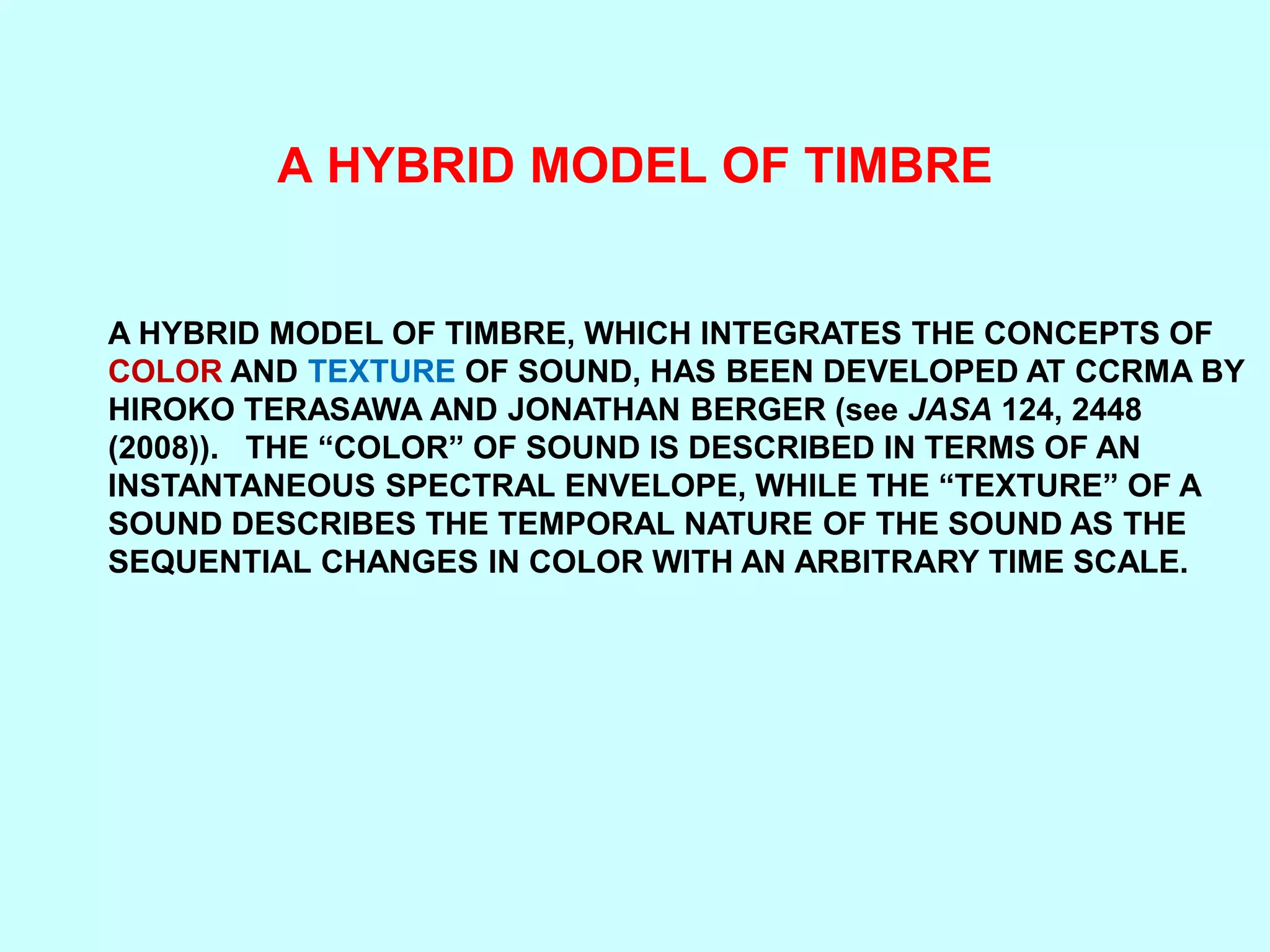 A HYBRID MODEL OF TIMBRE
A HYBRID MODEL OF TIMBRE, WHICH INTEGRATES THE CONCEPTS OF
COLOR AND TEXTURE OF SOUND, HAS BEEN DEVELOPED AT CCRMA BY
HIROKO TERASAWA AND JONATHAN BERGER (see JASA 124, 2448
(2008)). THE “COLOR” OF SOUND IS DESCRIBED IN TERMS OF AN
INSTANTANEOUS SPECTRAL ENVELOPE, WHILE THE “TEXTURE” OF A
SOUND DESCRIBES THE TEMPORAL NATURE OF THE SOUND AS THE
SEQUENTIAL CHANGES IN COLOR WITH AN ARBITRARY TIME SCALE.
 