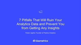 7 Pitfalls That Will Ruin Your
Analytics Data and Prevent You
from Getting Any Insights
Ruben Ugarte, Founder at Practico Analytics
 