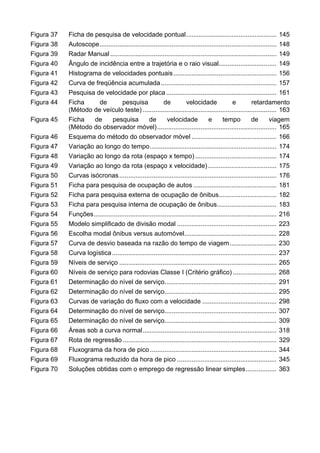 Figura 37 Ficha de pesquisa de velocidade pontual.................................................. 145
Figura 38 Autoscope.................................................................................................. 148
Figura 39 Radar Manual ............................................................................................ 149
Figura 40 Ângulo de incidência entre a trajetória e o raio visual................................ 149
Figura 41 Histograma de velocidades pontuais......................................................... 156
Figura 42 Curva de freqüência acumulada................................................................ 157
Figura 43 Pesquisa de velocidade por placa ............................................................. 161
Figura 44 Ficha de pesquisa de velocidade e retardamento
(Método de veículo teste) .......................................................................... 163
Figura 45 Ficha de pesquisa de velocidade e tempo de viagem
(Método do observador móvel).................................................................. 165
Figura 46 Esquema do método do observador móvel ............................................... 166
Figura 47 Variação ao longo do tempo...................................................................... 174
Figura 48 Variação ao longo da rota (espaço x tempo) ............................................. 174
Figura 49 Variação ao longo da rota (espaço x velocidade)...................................... 175
Figura 50 Curvas isócronas....................................................................................... 176
Figura 51 Ficha para pesquisa de ocupação de autos .............................................. 181
Figura 52 Ficha para pesquisa externa de ocupação de ônibus................................ 182
Figura 53 Ficha para pesquisa interna de ocupação de ônibus................................. 183
Figura 54 Funções..................................................................................................... 216
Figura 55 Modelo simplificado de divisão modal ....................................................... 223
Figura 56 Escolha modal ônibus versus automóvel................................................... 228
Figura 57 Curva de desvio baseada na razão do tempo de viagem.......................... 230
Figura 58 Curva logística........................................................................................... 237
Figura 59 Níveis de serviço ....................................................................................... 265
Figura 60 Níveis de serviço para rodovias Classe I (Critério gráfico) ........................ 268
Figura 61 Determinação do nível de serviço.............................................................. 291
Figura 62 Determinação do nível de serviço.............................................................. 295
Figura 63 Curvas de variação do fluxo com a velocidade ......................................... 298
Figura 64 Determinação do nível de serviço.............................................................. 307
Figura 65 Determinação do nível de serviço.............................................................. 309
Figura 66 Áreas sob a curva normal.......................................................................... 318
Figura 67 Rota de regressão ..................................................................................... 329
Figura 68 Fluxograma da hora de pico ...................................................................... 344
Figura 69 Fluxograma reduzido da hora de pico ....................................................... 345
Figura 70 Soluções obtidas com o emprego de regressão linear simples................. 363
 