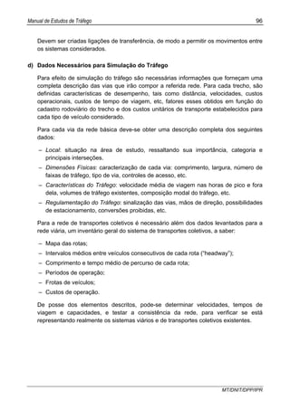 Manual de Estudos de Tráfego 96
MT/DNIT/DPP/IPR
Devem ser criadas ligações de transferência, de modo a permitir os movimentos entre
os sistemas considerados.
d) Dados Necessários para Simulação do Tráfego
Para efeito de simulação do tráfego são necessárias informações que forneçam uma
completa descrição das vias que irão compor a referida rede. Para cada trecho, são
definidas características de desempenho, tais como distância, velocidades, custos
operacionais, custos de tempo de viagem, etc, fatores esses obtidos em função do
cadastro rodoviário do trecho e dos custos unitários de transporte estabelecidos para
cada tipo de veículo considerado.
Para cada via da rede básica deve-se obter uma descrição completa dos seguintes
dados:
– Local: situação na área de estudo, ressaltando sua importância, categoria e
principais interseções.
– Dimensões Físicas: caracterização de cada via: comprimento, largura, número de
faixas de tráfego, tipo de via, controles de acesso, etc.
– Características do Tráfego: velocidade média de viagem nas horas de pico e fora
dela, volumes de tráfego existentes, composição modal do tráfego, etc.
– Regulamentação do Tráfego: sinalização das vias, mãos de direção, possibilidades
de estacionamento, conversões proibidas, etc.
Para a rede de transportes coletivos é necessário além dos dados levantados para a
rede viária, um inventário geral do sistema de transportes coletivos, a saber:
– Mapa das rotas;
– Intervalos médios entre veículos consecutivos de cada rota (“headway”);
– Comprimento e tempo médio de percurso de cada rota;
– Períodos de operação;
– Frotas de veículos;
– Custos de operação.
De posse dos elementos descritos, pode-se determinar velocidades, tempos de
viagem e capacidades, e testar a consistência da rede, para verificar se está
representando realmente os sistemas viários e de transportes coletivos existentes.
 